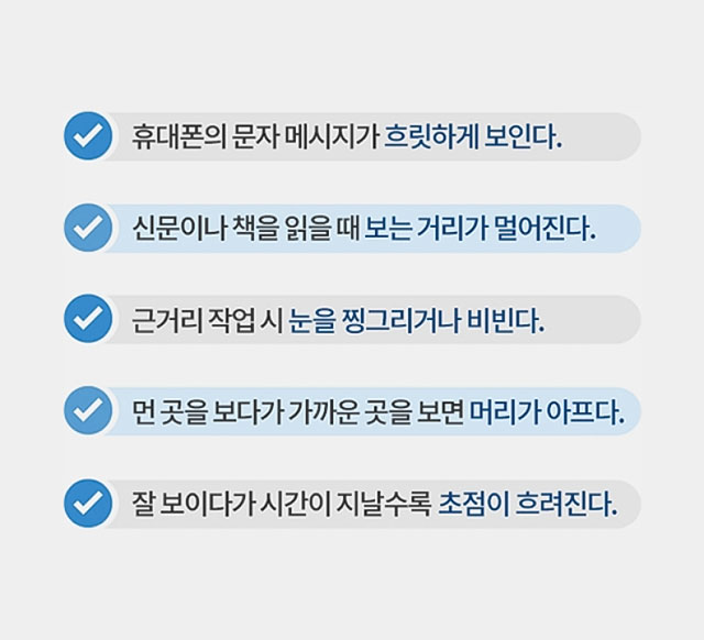 첫번째, 휴대폰의 문자 메시지가 흐릿하게 보인다. 두번째, 신문이나 책을 읽을 때 보는 거리가 멀어진다. 세번째, 근거리 작업 시 눈을 찡그리거나 비빈다. 네번째, 먼 곳을 보다가 가까운 곳을 보면 머리가 아프다. 다섯번째, 잘 보이다가 시간이 지날수록 초점이 흐려진다.