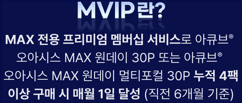 MVIP란? MAX 전용 프리미엄 멤버십 서비스로 아큐브® 오아시스 MAX 원데이 30P 또는 아큐브® 오아시스 MAX 원데이 멀티포컬 30P 누적 4팩 이상 구매 시 매월 1일 달성 (직전 6개월 기준)